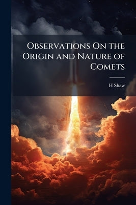 Observations On the Origin and Nature of Comets: Their Influence and Use: And On the Variations of the Magnetic Needle by Shaw, H.