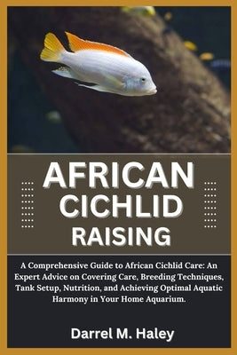African Cichlid Raising: A Comprehensive Guide to African Cichlid Care: An Expert Advice on Covering Care, Breeding Techniques, Tank Setup, Nut by M. Haley, Darrel