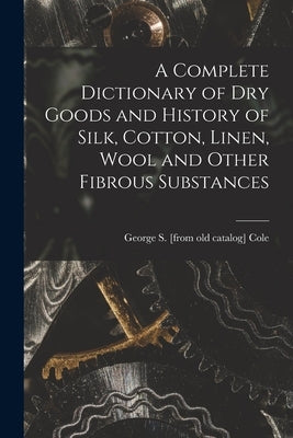 A Complete Dictionary of dry Goods and History of Silk, Cotton, Linen, Wool and Other Fibrous Substances by Cole, George S. [From Old Catalog]