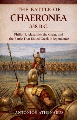 The Battle of Chaeronea 338 B.C.: Philip II, Alexander the Great, and the Battle That Ended Greek Independence by Athenaeus, Antonios