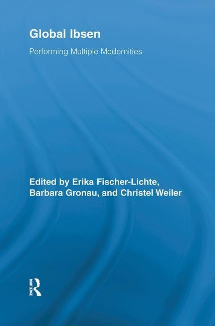 Global Ibsen: Performing Multiple Modernities by Fischer-Lichte, Erika