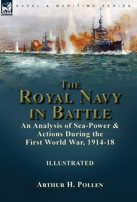 The Royal Navy in Battle: an Analysis of Sea-Power and Actions During the First World War, 1914-18 by Pollen, Arthur H.