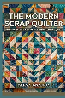 The Modern Scrap Quilter: Transform Leftover Fabrics into Stunning Quilts by Msanga, Yahya