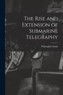 The Rise and Extension of Submarine Telegraphy by Smith, Willoughby