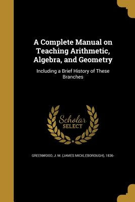 A Complete Manual on Teaching Arithmetic, Algebra, and Geometry by Greenwood, J. M. (James Mickleborough)