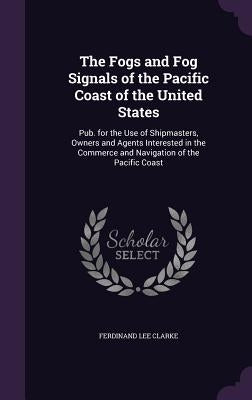The Fogs and Fog Signals of the Pacific Coast of the United States: Pub. for the Use of Shipmasters, Owners and Agents Interested in the Commerce and by Clarke, Ferdinand Lee