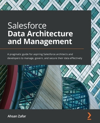 Salesforce Data Architecture and Management: A pragmatic guide for aspiring Salesforce architects and developers to manage, govern, and secure their d by Zafar, Ahsan