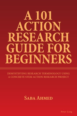 A 101 Action Research Guide for Beginners: Demystifying Research Terminology using A Concrete STEM Action Research Project by Ahmed, Saba