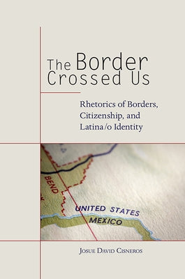 The Border Crossed Us: Rhetorics of Borders, Citizenship, and Latina/o Identity by Cisneros, Josue David