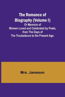 The Romance of Biography (Volume I); Or Memoirs of Women Loved and Celebrated by Poets, from the Days of the Troubadours to the Present Age. by Jameson