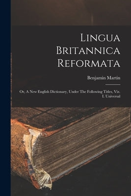 Lingua Britannica Reformata: Or, A New English Dictionary, Under The Following Titles, Viz. I. Universal by Martin, Benjamin