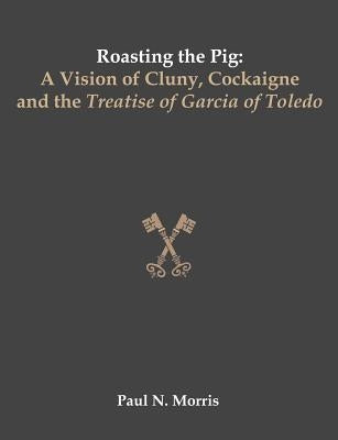 Roasting the Pig: A Vision of Cluny, Cockaigne and the Treatise of Garcia of Toledo by Morris, Paul