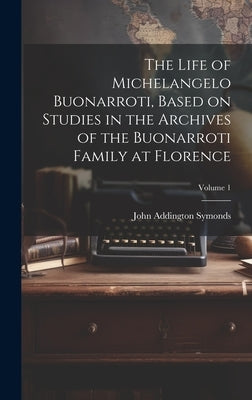 The Life of Michelangelo Buonarroti, Based on Studies in the Archives of the Buonarroti Family at Florence; Volume 1 by Symonds, John Addington 1840-1893