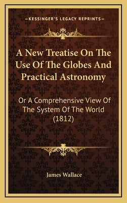 A New Treatise On The Use Of The Globes And Practical Astronomy: Or A Comprehensive View Of The System Of The World (1812) by Wallace, James