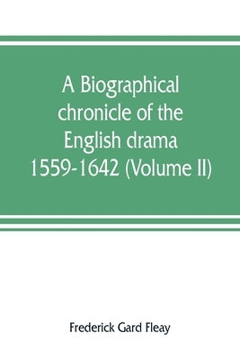 A biographical chronicle of the English drama, 1559-1642 (Volume II) by Gard Fleay, Frederick
