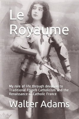 Le Royaume: My rule of life through devotion to Traditional French Catholicism and the Renaissance of Catholic France by Adams, Walter