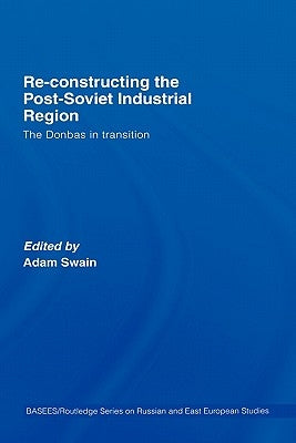 Re-Constructing the Post-Soviet Industrial Region: The Donbas in Transition by Swain, Adam