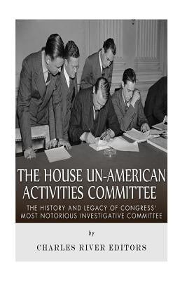 The House Un-American Activities Committee: The History and Legacy of Congress' Most Notorious Investigative Committee by Charles River Editors