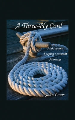 A Three-Ply Cord: Making and Keeping Covenant Marriage by Louis, John