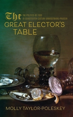 The Great Elector's Table: The Politics of Food in Seventeenth-Century Brandenburg-Prussia by Taylor-Poleskey, Molly