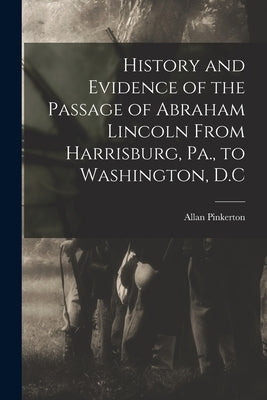 History and Evidence of the Passage of Abraham Lincoln From Harrisburg, Pa., to Washington, D.C by Allan, Pinkerton