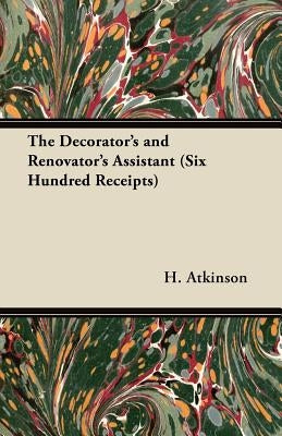 The Decorator's and Renovator's Assistant (Six Hundred Receipts) - Rules and Instructions For Mixing, Preparing, and Using Dyes, Stains, Oil and Water by Atkinson, H.