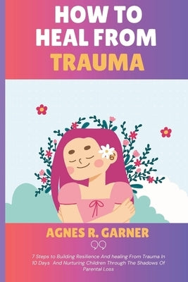 How To Heal From Trauma: 7 Steps to Building Resilience And healing From Trauma In 10 Days And Nurturing Children Through The Shadows Of Parent by R. Garner, Agnes