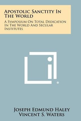 Apostolic Sanctity in the World: A Symposium on Total Dedication in the World and Secular Institutes by Haley, Joseph Edmund