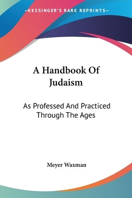 A Handbook Of Judaism: As Professed And Practiced Through The Ages by Waxman, Meyer