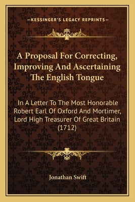 A Proposal For Correcting, Improving And Ascertaining The English Tongue: In A Letter To The Most Honorable Robert Earl Of Oxford And Mortimer, Lord H by Swift, Jonathan
