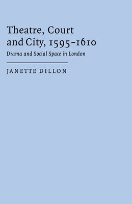 Theatre, Court and City, 1595 1610: Drama and Social Space in London by Dillon, Janette