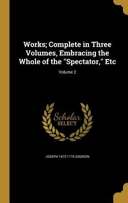 Works; Complete in Three Volumes, Embracing the Whole of the "Spectator," Etc; Volume 2 by Addison, Joseph 1672-1719