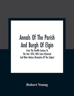 Annals Of The Parish And Burgh Of Elgin: From The Twelfth Century To The Year 1876, With Some Historical And Other Notices Illustrative Of The Subject by Young, Robert