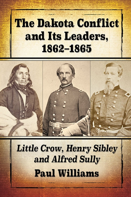 The Dakota Conflict and Its Leaders, 1862-1865: Little Crow, Henry Sibley and Alfred Sully by Williams, Paul