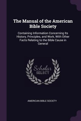The Manual of the American Bible Society: Containing Information Concerning Its History, Principles, and Work, With Other Facts Relating to the Bible by American Bible Society