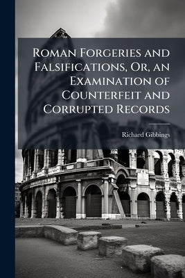 Roman Forgeries and Falsifications, Or, an Examination of Counterfeit and Corrupted Records: With Especial Reference to Popery by Gibbings, Richard