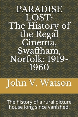 Paradise Lost: The History of the Regal Cinema, Swaffham, Norfolk: 1919-60: The history of a rural picture house long since vanished. by Watson, John V.