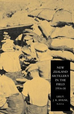 New Zealand Artillery in the Field: The History of the New Zealand Artillery, 1914-1918 by Lieutenant J. R. Byrne, N. Z. F. a.