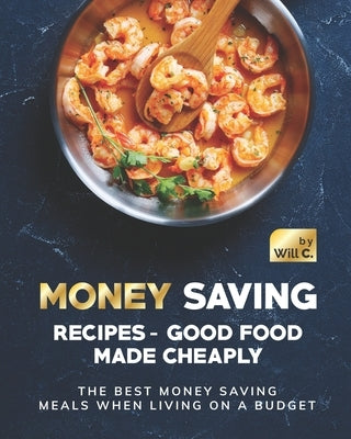 Money Saving Recipes - Good Food Made Cheaply: The Best Money Saving Meals when living on a Budget by C, Will