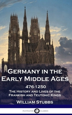 Germany in the Early Middle Ages: 476 - 1250 - The History and Lives of the Frankish and Teutonic Kings by Stubbs, William