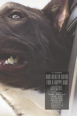 Dog Healthy Guide For A Happy Dog Lifestyle: Care, Organic Food, Diet, Nutrition, Grooming, Exercise, Walking & Obedience Training by Lexington, C.