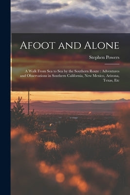 Afoot and Alone: A Walk From Sea to Sea by the Southern Route: Adventures and Observations in Southern California, New Mexico, Arizona, Texas, Etc by Powers, Stephen