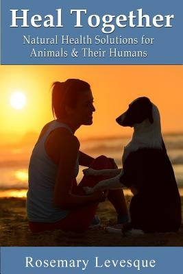 Heal Together: Natural Health Solutions for Animals and Their Humans by Levesque D. D., Rosemary