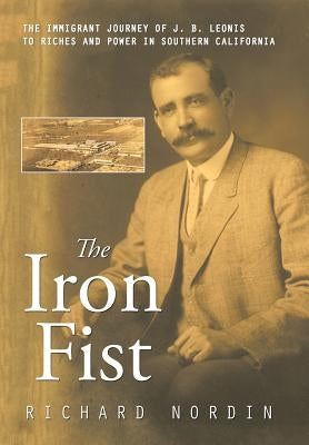 The Iron Fist: The Immigrant Journey of J. B. Leonis to Riches and Power in Southern California by Nordin, Richard