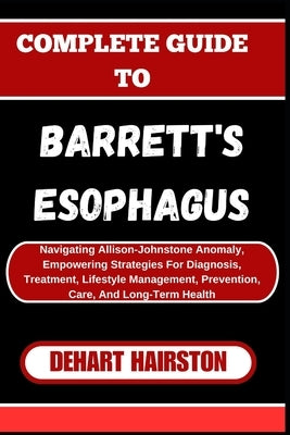 Complete Guide to Barrett's Esophagus: Navigating Allison-Johnstone Anomaly, Empowering Strategies For Diagnosis, Treatment, Lifestyle Management, Pre by Hairston, Dehart