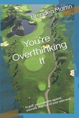 You're Overthinking It: In golf, you compete against yourself. Stay out of your own way. by Martin, Brenden