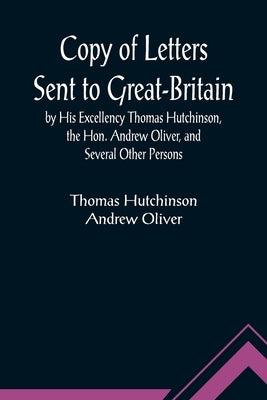 Copy of Letters Sent to Great-Britain by His Excellency Thomas Hutchinson, the Hon. Andrew Oliver, and Several Other Persons by Hutchinson, Thomas