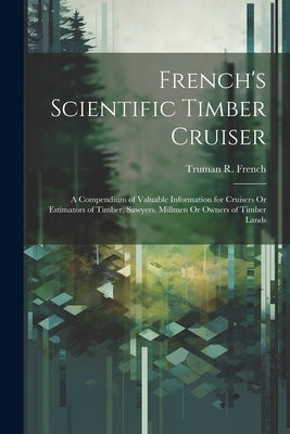 French's Scientific Timber Cruiser: A Compendium of Valuable Information for Cruisers Or Estimators of Timber, Sawyers, Millmen Or Owners of Timber La by French, Truman R.