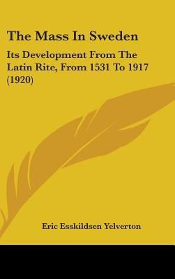 The Mass In Sweden: Its Development From The Latin Rite, From 1531 To 1917 (1920) by Yelverton, Eric Esskildsen