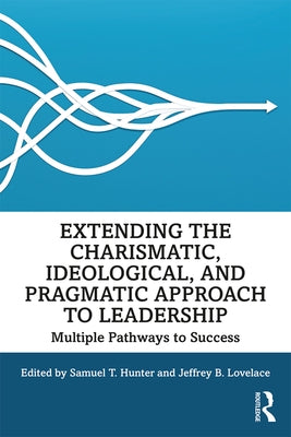 Extending the Charismatic, Ideological, and Pragmatic Approach to Leadership: Multiple Pathways to Success by Hunter, Samuel T.
